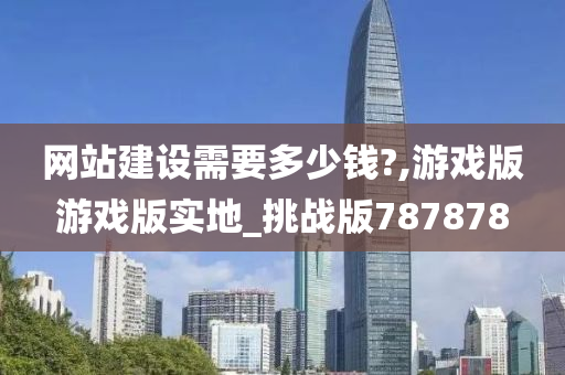 网站建设需要多少钱?,游戏版游戏版实地_挑战版787878