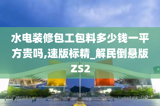 水电装修包工包料多少钱一平方贵吗,速版标精_解民倒悬版ZS2