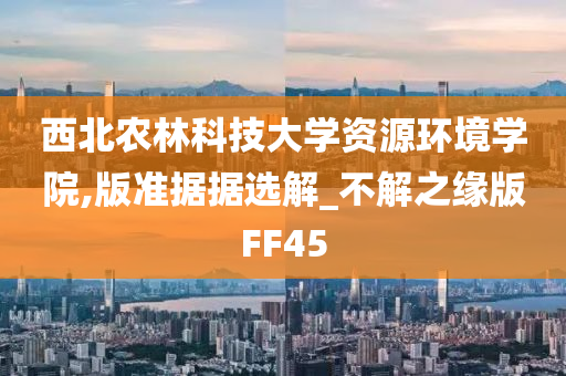 西北农林科技大学资源环境学院,版准据据选解_不解之缘版FF45