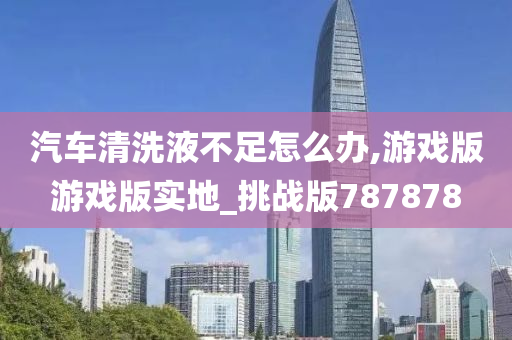 汽车清洗液不足怎么办,游戏版游戏版实地_挑战版787878