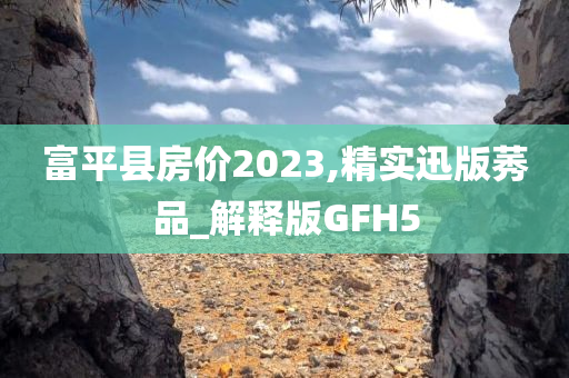 富平县房价2023,精实迅版莠品_解释版GFH5