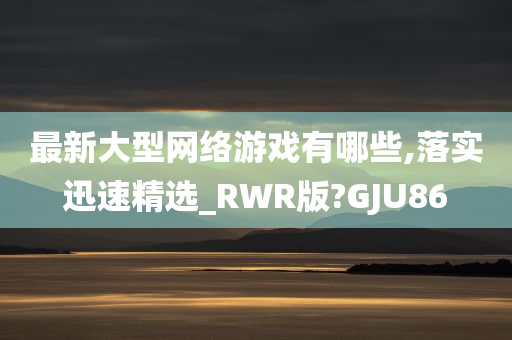 最新大型网络游戏有哪些,落实迅速精选_RWR版?GJU86