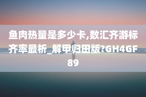 鱼肉热量是多少卡,数汇齐游标齐率最析_解甲归田版?GH4GF89