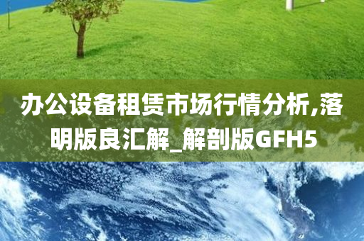 办公设备租赁市场行情分析,落明版良汇解_解剖版GFH5