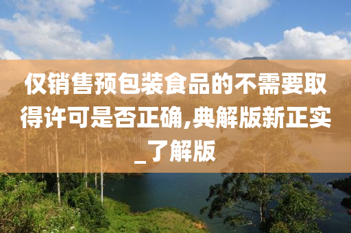 仅销售预包装食品的不需要取得许可是否正确,典解版新正实_了解版