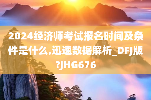 2024经济师考试报名时间及条件是什么,迅速数据解析_DFJ版?JHG676