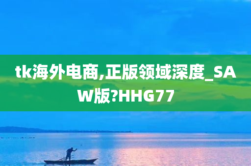 tk海外电商,正版领域深度_SAW版?HHG77