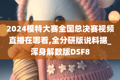 2024模特大赛全国总决赛视频直播在哪看,全分研版说料据_浑身解数版DSF8