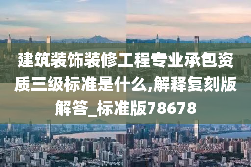 建筑装饰装修工程专业承包资质三级标准是什么,解释复刻版解答_标准版78678