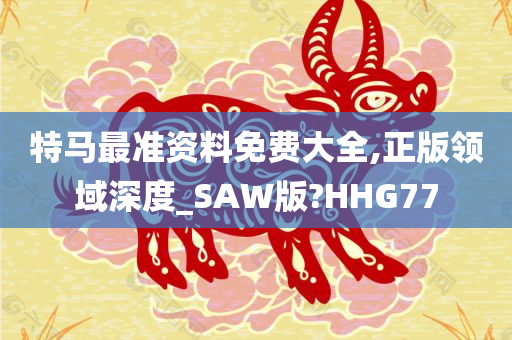 特马最准资料免费大全,正版领域深度_SAW版?HHG77