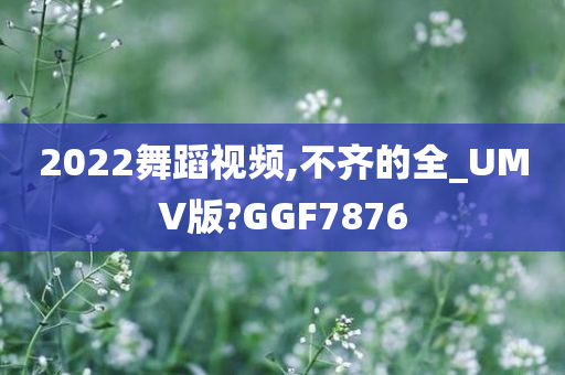 2022舞蹈视频,不齐的全_UMV版?GGF7876