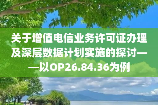 关于增值电信业务许可证办理及深层数据计划实施的探讨——以OP26.84.36为例