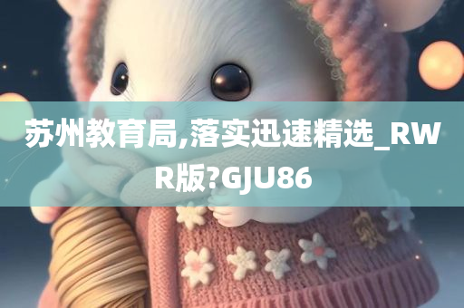 苏州教育局,落实迅速精选_RWR版?GJU86