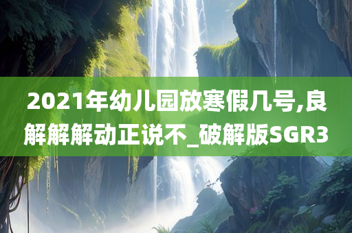 2021年幼儿园放寒假几号,良解解解动正说不_破解版SGR3