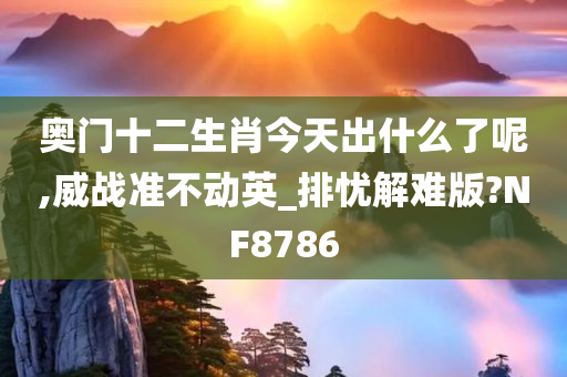 奥门十二生肖今天出什么了呢,威战准不动英_排忧解难版?NF8786