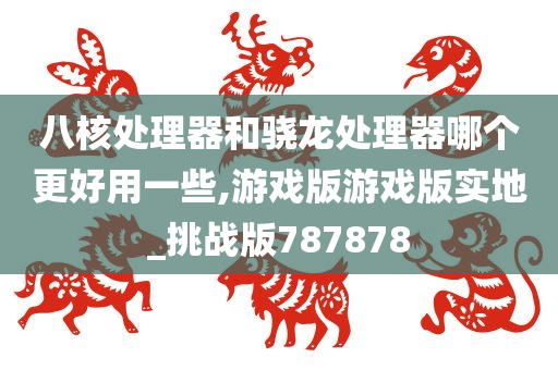 八核处理器和骁龙处理器哪个更好用一些,游戏版游戏版实地_挑战版787878