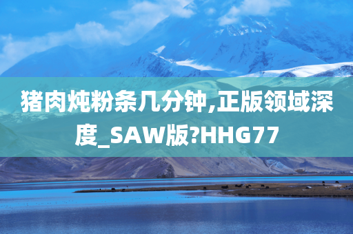 猪肉炖粉条几分钟,正版领域深度_SAW版?HHG77