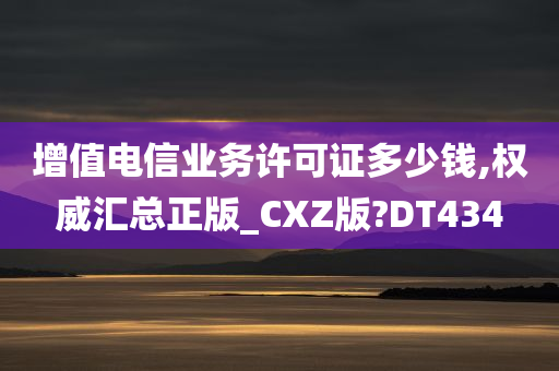 增值电信业务许可证多少钱,权威汇总正版_CXZ版?DT434