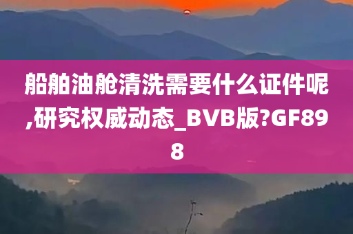 船舶油舱清洗需要什么证件呢,研究权威动态_BVB版?GF898