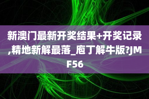 新澳门最新开奖结果+开奖记录,精地新解最落_庖丁解牛版?JMF56