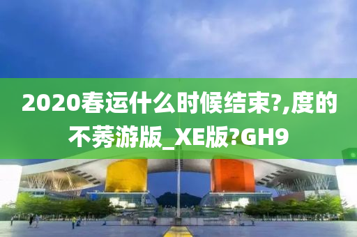 2020春运什么时候结束?,度的不莠游版_XE版?GH9