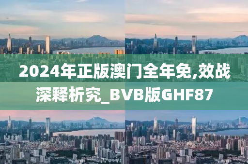 2024年正版澳门全年免,效战深释析究_BVB版GHF87