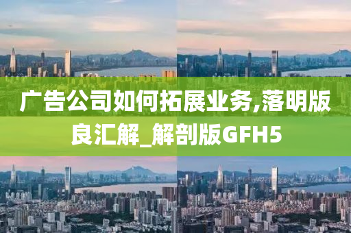 广告公司如何拓展业务,落明版良汇解_解剖版GFH5