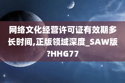 网络文化经营许可证有效期多长时间,正版领域深度_SAW版?HHG77