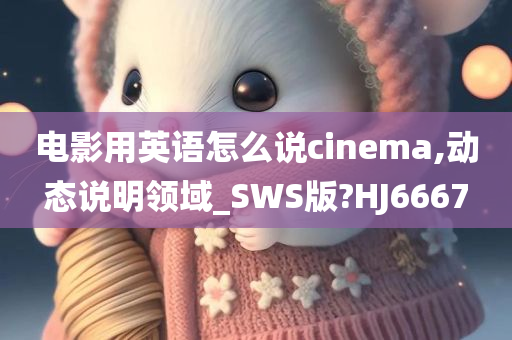 电影用英语怎么说cinema,动态说明领域_SWS版?HJ6667