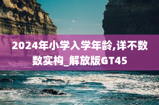 2024年小学入学年龄,详不数数实构_解放版GT45