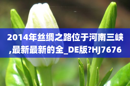 2014年丝绸之路位于河南三峡,最新最新的全_DE版?HJ7676