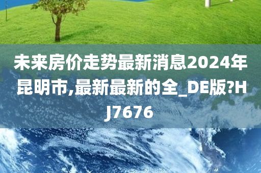 未来房价走势最新消息2024年昆明市,最新最新的全_DE版?HJ7676