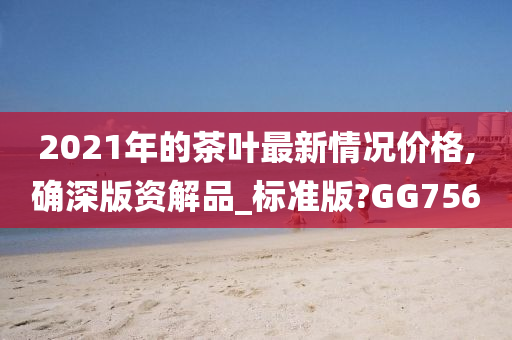 2021年的茶叶最新情况价格,确深版资解品_标准版?GG756