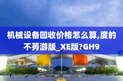 机械设备回收价格怎么算,度的不莠游版_XE版?GH9