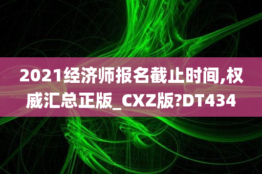 2021经济师报名截止时间,权威汇总正版_CXZ版?DT434