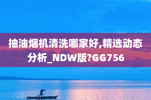 抽油烟机清洗哪家好,精选动态分析_NDW版?GG756