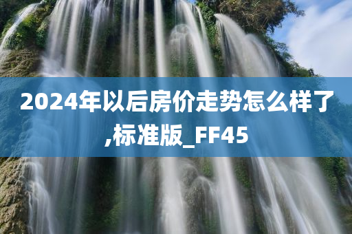 2024年以后房价走势怎么样了,标准版_FF45