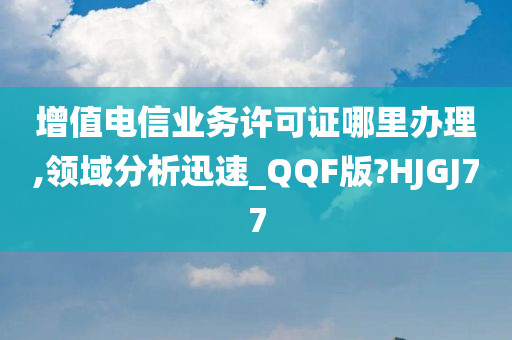 增值电信业务许可证哪里办理,领域分析迅速_QQF版?HJGJ77