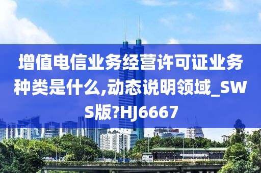 增值电信业务经营许可证业务种类是什么,动态说明领域_SWS版?HJ6667