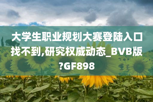 大学生职业规划大赛登陆入口找不到,研究权威动态_BVB版?GF898