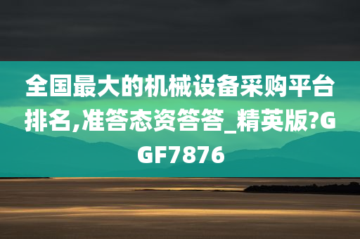 全国最大的机械设备采购平台排名,准答态资答答_精英版?GGF7876