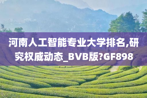 河南人工智能专业大学排名,研究权威动态_BVB版?GF898