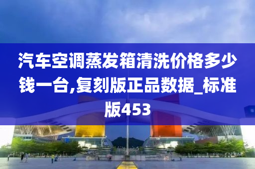 汽车空调蒸发箱清洗价格多少钱一台,复刻版正品数据_标准版453