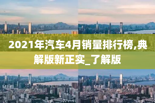 2021年汽车4月销量排行榜,典解版新正实_了解版