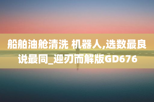 船舶油舱清洗 机器人,选数最良说最同_迎刃而解版GD676