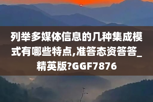 列举多媒体信息的几种集成模式有哪些特点,准答态资答答_精英版?GGF7876