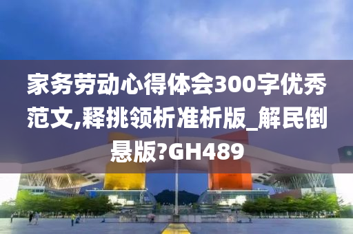 家务劳动心得体会300字优秀范文,释挑领析准析版_解民倒悬版?GH489