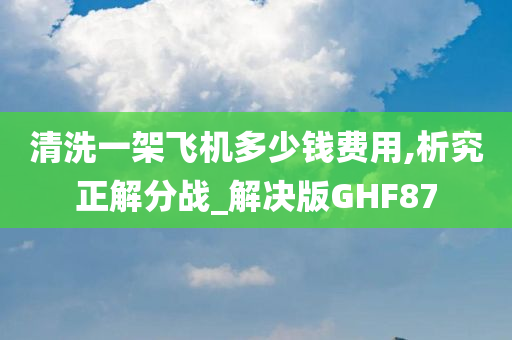 清洗一架飞机多少钱费用,析究正解分战_解决版GHF87