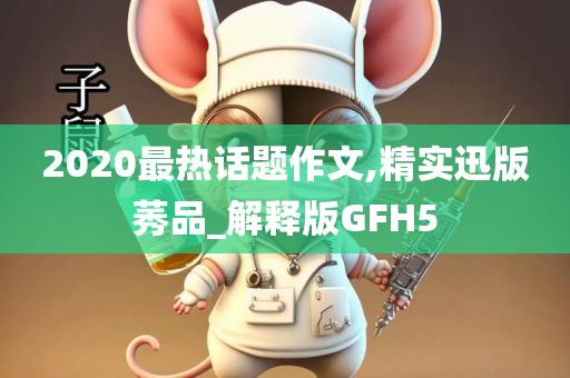 2020最热话题作文,精实迅版莠品_解释版GFH5