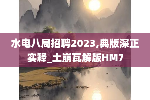 水电八局招聘2023,典版深正实释_土崩瓦解版HM7